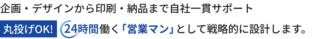 企画・デザインから印刷・納品まで自社一貫サポート 丸投げOK! 24時間働く「営業マン」として戦略的に設計します。